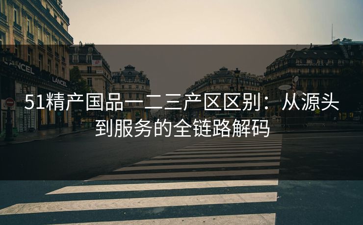 51精产国品一二三产区区别：从源头到服务的全链路解码