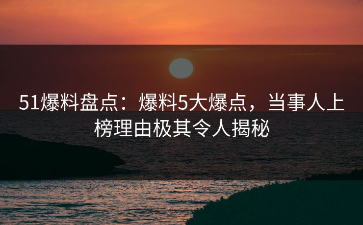 51爆料盘点：爆料5大爆点，当事人上榜理由极其令人揭秘