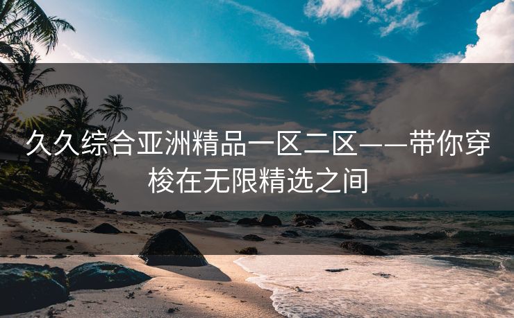 久久综合亚洲精品一区二区——带你穿梭在无限精选之间