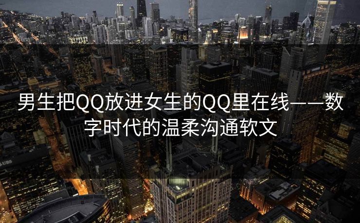 男生把QQ放进女生的QQ里在线——数字时代的温柔沟通软文
