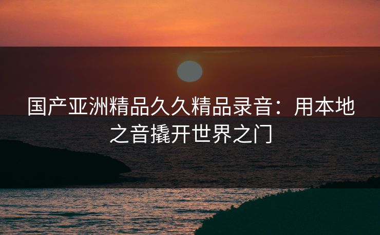国产亚洲精品久久精品录音：用本地之音撬开世界之门