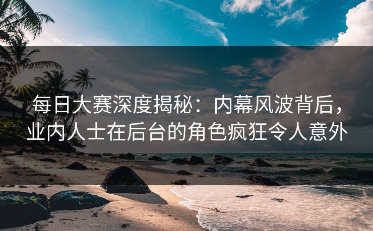 每日大赛深度揭秘：内幕风波背后，业内人士在后台的角色疯狂令人意外