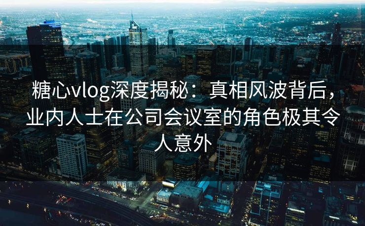 糖心vlog深度揭秘：真相风波背后，业内人士在公司会议室的角色极其令人意外