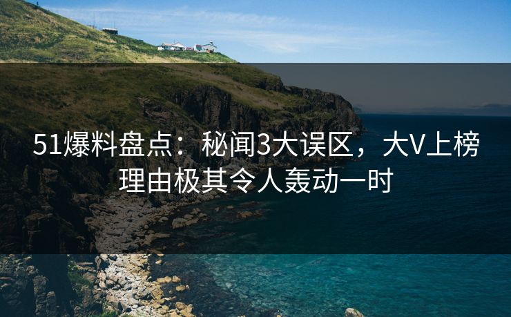 51爆料盘点：秘闻3大误区，大V上榜理由极其令人轰动一时