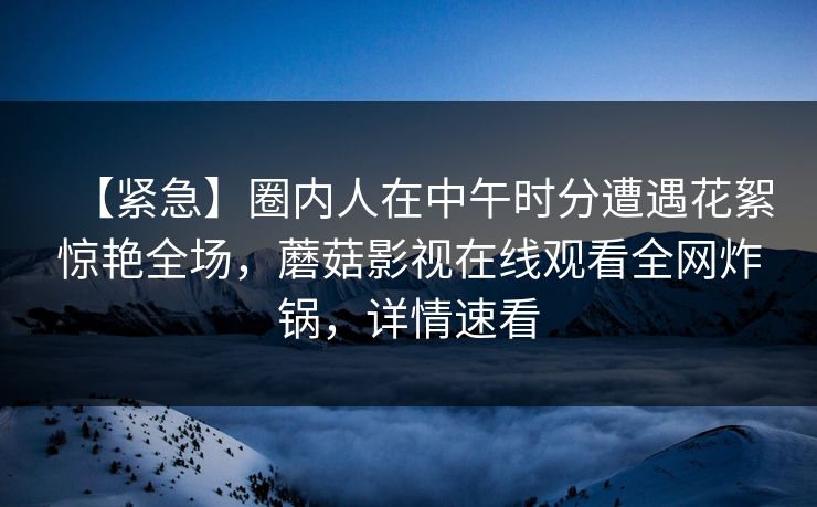 【紧急】圈内人在中午时分遭遇花絮惊艳全场，蘑菇影视在线观看全网炸锅，详情速看