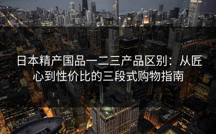 日本精产国品一二三产品区别：从匠心到性价比的三段式购物指南
