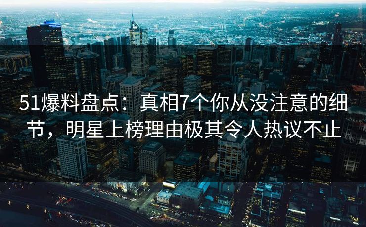 51爆料盘点：真相7个你从没注意的细节，明星上榜理由极其令人热议不止