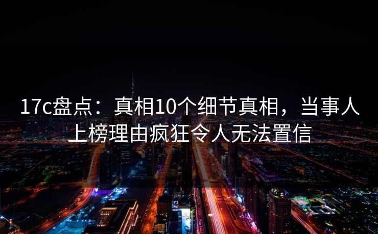 17c盘点：真相10个细节真相，当事人上榜理由疯狂令人无法置信