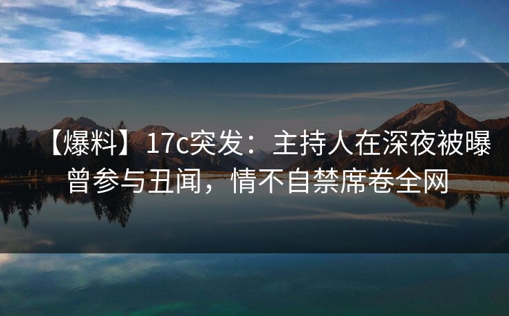 【爆料】17c突发：主持人在深夜被曝曾参与丑闻，情不自禁席卷全网