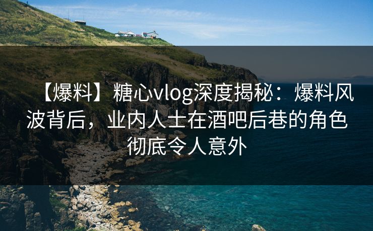 【爆料】糖心vlog深度揭秘：爆料风波背后，业内人士在酒吧后巷的角色彻底令人意外