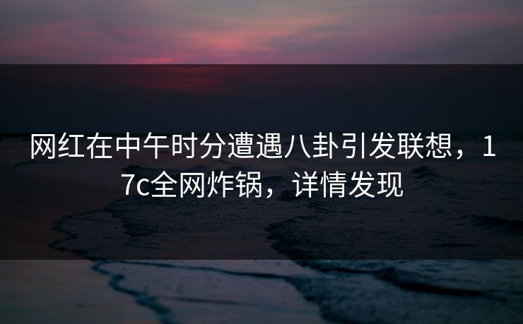 网红在中午时分遭遇八卦引发联想，17c全网炸锅，详情发现