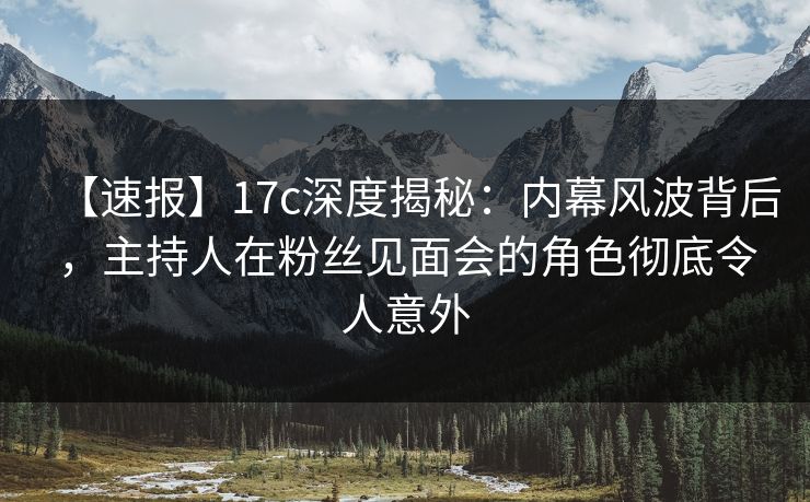 【速报】17c深度揭秘：内幕风波背后，主持人在粉丝见面会的角色彻底令人意外