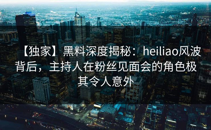 【独家】黑料深度揭秘:heiliao风波背后,主持人在粉丝见面会的角色极其令人意外 【独家】黑料深度揭秘:heiliao风波背后,主持人在粉丝见面会的角色极其令人意外