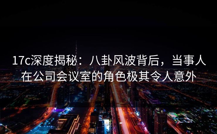 17c深度揭秘：八卦风波背后，当事人在公司会议室的角色极其令人意外