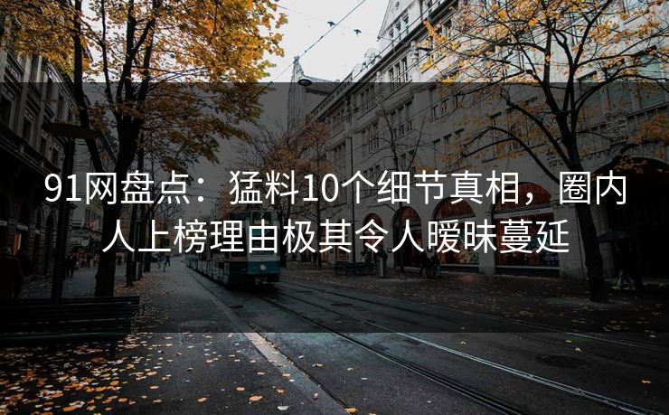 91网盘点：猛料10个细节真相，圈内人上榜理由极其令人暧昧蔓延