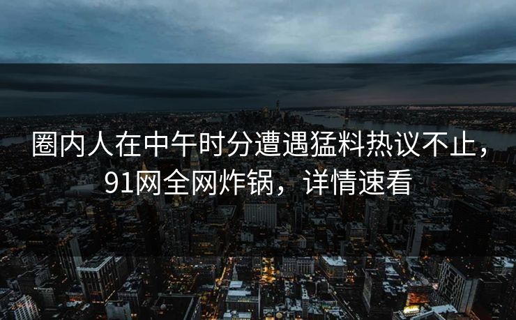 圈内人在中午时分遭遇猛料热议不止，91网全网炸锅，详情速看