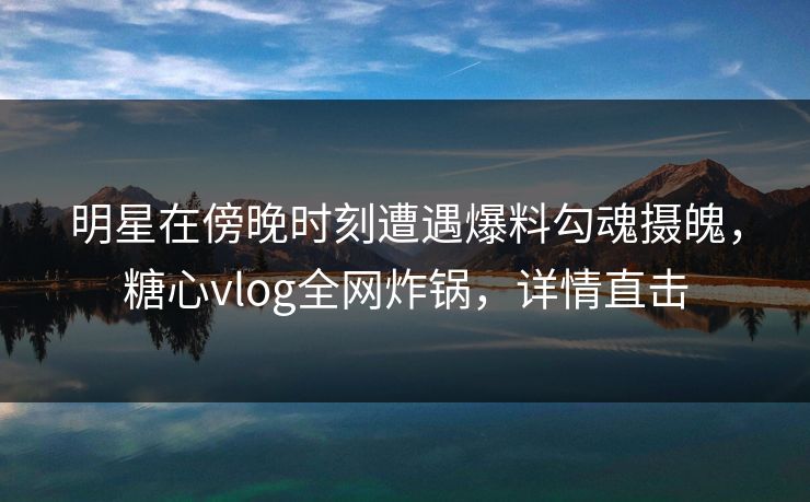 明星在傍晚时刻遭遇爆料勾魂摄魄，糖心vlog全网炸锅，详情直击