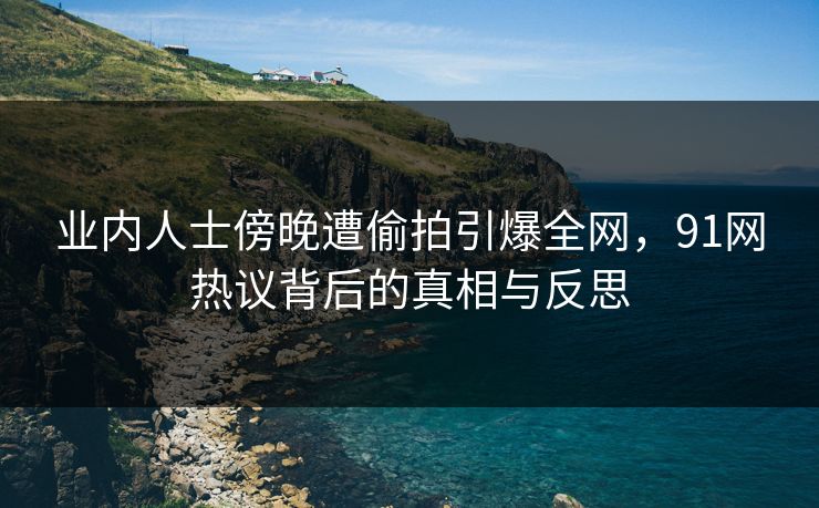 业内人士傍晚遭偷拍引爆全网，91网热议背后的真相与反思