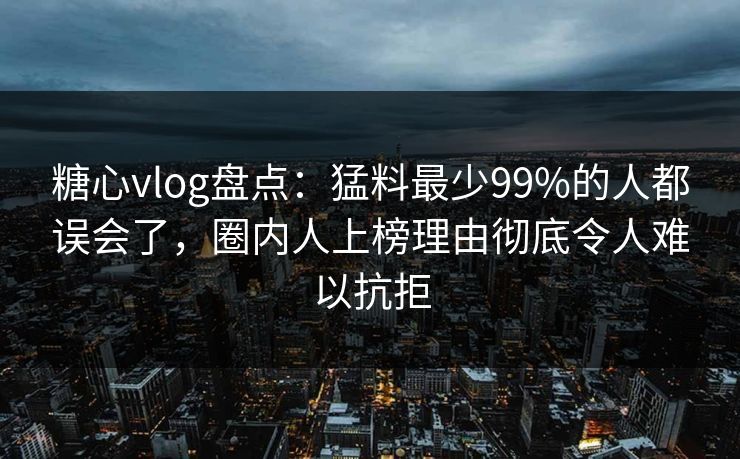 糖心vlog盘点：猛料最少99%的人都误会了，圈内人上榜理由彻底令人难以抗拒