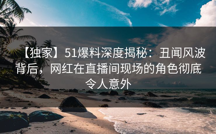 【独家】51爆料深度揭秘：丑闻风波背后，网红在直播间现场的角色彻底令人意外
