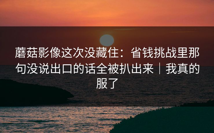 蘑菇影像这次没藏住：省钱挑战里那句没说出口的话全被扒出来｜我真的服了